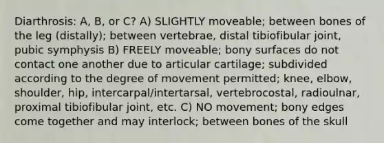 Diarthrosis: A, B, or C? A) SLIGHTLY moveable; between bones of the leg (distally); between vertebrae, distal tibiofibular joint, pubic symphysis B) FREELY moveable; bony surfaces do not contact one another due to articular cartilage; subdivided according to the degree of movement permitted; knee, elbow, shoulder, hip, intercarpal/intertarsal, vertebrocostal, radioulnar, proximal tibiofibular joint, etc. C) NO movement; bony edges come together and may interlock; between bones of the skull