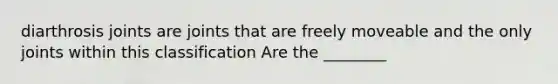 diarthrosis joints are joints that are freely moveable and the only joints within this classification Are the ________
