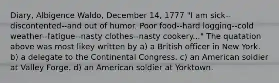 Diary, Albigence Waldo, December 14, 1777 "I am sick--discontented--and out of humor. Poor food--hard logging--cold weather--fatigue--nasty clothes--nasty cookery..." The quatation above was most likey written by a) a British officer in New York. b) a delegate to <a href='https://www.questionai.com/knowledge/kjnO4tUwQH-the-continental-congress' class='anchor-knowledge'>the continental congress</a>. c) an American soldier at Valley Forge. d) an American soldier at Yorktown.