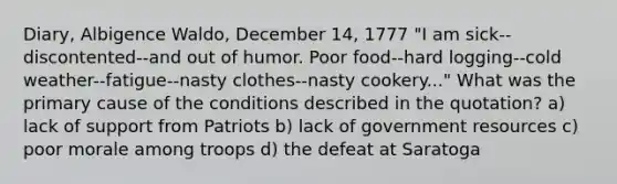 Diary, Albigence Waldo, December 14, 1777 "I am sick--discontented--and out of humor. Poor food--hard logging--cold weather--fatigue--nasty clothes--nasty cookery..." What was the primary cause of the conditions described in the quotation? a) lack of support from Patriots b) lack of government resources c) poor morale among troops d) the defeat at Saratoga