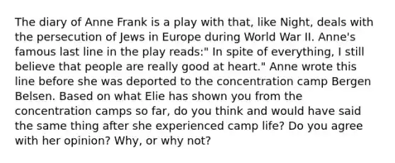 The diary of Anne Frank is a play with that, like Night, deals with the persecution of Jews in Europe during World War II. Anne's famous last line in the play reads:" In spite of everything, I still believe that people are really good at heart." Anne wrote this line before she was deported to the concentration camp Bergen Belsen. Based on what Elie has shown you from the concentration camps so far, do you think and would have said the same thing after she experienced camp life? Do you agree with her opinion? Why, or why not?