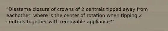 "Diastema closure of crowns of 2 centrals tipped away from eachother: where is the center of rotation when tipping 2 centrals together with removable appliance?"