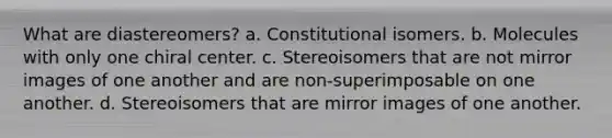 What are diastereomers? a. Constitutional isomers. b. Molecules with only one chiral center. c. Stereoisomers that are not mirror images of one another and are non-superimposable on one another. d. Stereoisomers that are mirror images of one another.