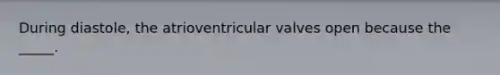 During diastole, the atrioventricular valves open because the _____.