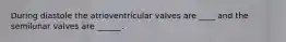 During diastole the atrioventricular valves are ____ and the semilunar valves are ______.