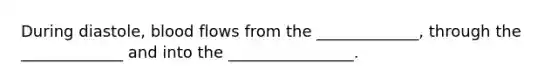 During diastole, blood flows from the _____________, through the _____________ and into the ________________.