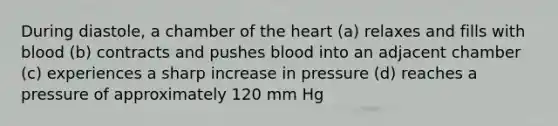 During diastole, a chamber of the heart (a) relaxes and fills with blood (b) contracts and pushes blood into an adjacent chamber (c) experiences a sharp increase in pressure (d) reaches a pressure of approximately 120 mm Hg