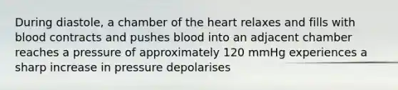 During diastole, a chamber of the heart relaxes and fills with blood contracts and pushes blood into an adjacent chamber reaches a pressure of approximately 120 mmHg experiences a sharp increase in pressure depolarises