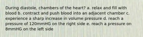 During diastole, chambers of the heart? a. relax and fill with blood b. contract and push blood into an adjacent chamber c. experience a sharp increase in volume pressure d. reach a pressure of 120mmHG on the right side e. reach a pressure on 8mmHG on the left side