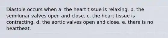 Diastole occurs when a. the heart tissue is relaxing. b. the semilunar valves open and close. c. the heart tissue is contracting. d. the aortic valves open and close. e. there is no heartbeat.