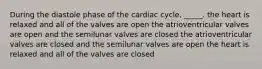 During the diastole phase of the cardiac cycle, _____. the heart is relaxed and all of the valves are open the atrioventricular valves are open and the semilunar valves are closed the atrioventricular valves are closed and the semilunar valves are open the heart is relaxed and all of the valves are closed