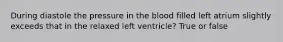 During diastole the pressure in the blood filled left atrium slightly exceeds that in the relaxed left ventricle? True or false