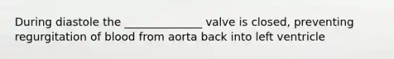 During diastole the ______________ valve is closed, preventing regurgitation of blood from aorta back into left ventricle