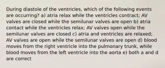 During diastole of the ventricles, which of the following events are occurring? a) atria relax while the ventricles contract; AV valves are closed while the semilunar valves are open b) atria contact while the ventricles relax; AV valves open while the semilunar valves are closed c) atria and ventricles are relaxed; AV valves are open while the semilunar valves are open d) blood moves from the right ventricle into the pulmonary trunk, while blood moves from the left ventricle into the aorta e) both a and d are correct