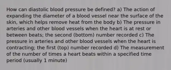 How can diastolic blood pressure be defined? a) The action of expanding the diameter of a blood vessel near the surface of the skin, which helps remove heat from the body b) The pressure in arteries and other blood vessels when the heart is at rest or between beats; the second (bottom) number recorded c) The pressure in arteries and other blood vessels when the heart is contracting; the first (top) number recorded d) The measurement of the number of times a heart beats within a specified time period (usually 1 minute)