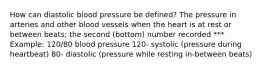 How can diastolic blood pressure be defined? The pressure in arteries and other blood vessels when the heart is at rest or between beats; the second (bottom) number recorded *** Example: 120/80 blood pressure 120- systolic (pressure during heartbeat) 80- diastolic (pressure while resting in-between beats)