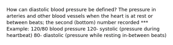 How can diastolic blood pressure be defined? The pressure in arteries and other blood vessels when the heart is at rest or between beats; the second (bottom) number recorded *** Example: 120/80 blood pressure 120- systolic (pressure during heartbeat) 80- diastolic (pressure while resting in-between beats)