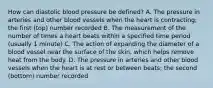 How can diastolic blood pressure be defined? A. The pressure in arteries and other blood vessels when the heart is contracting; the first (top) number recorded B. The measurement of the number of times a heart beats within a specified time period (usually 1 minute) C. The action of expanding the diameter of a blood vessel near the surface of the skin, which helps remove heat from the body. D. The pressure in arteries and other blood vessels when the heart is at rest or between beats; the second (bottom) number recorded