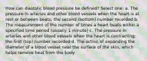 How can diastolic blood pressure be defined? Select one: a. The pressure in arteries and other blood vessels when the heart is at rest or between beats; the second (bottom) number recorded b. The measurement of the number of times a heart beats within a specified time period (usually 1 minute) c. The pressure in arteries and other blood vessels when the heart is contracting; the first (top) number recorded d. The action of expanding the diameter of a blood vessel near the surface of the skin, which helps remove heat from the body