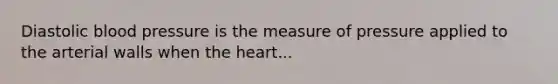 Diastolic blood pressure is the measure of pressure applied to the arterial walls when the heart...