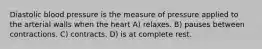 Diastolic blood pressure is the measure of pressure applied to the arterial walls when the heart A) relaxes. B) pauses between contractions. C) contracts. D) is at complete rest.