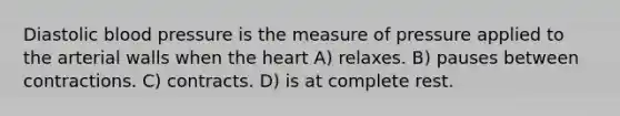 Diastolic <a href='https://www.questionai.com/knowledge/kD0HacyPBr-blood-pressure' class='anchor-knowledge'>blood pressure</a> is the measure of pressure applied to the arterial walls when <a href='https://www.questionai.com/knowledge/kya8ocqc6o-the-heart' class='anchor-knowledge'>the heart</a> A) relaxes. B) pauses between contractions. C) contracts. D) is at complete rest.