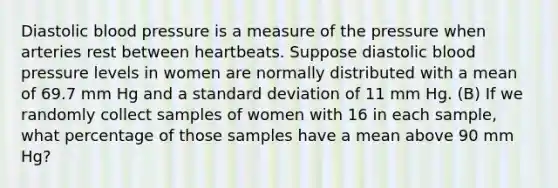 Diastolic blood pressure is a measure of the pressure when arteries rest between heartbeats. Suppose diastolic blood pressure levels in women are normally distributed with a mean of 69.7 mm Hg and a standard deviation of 11 mm Hg. (B) If we randomly collect samples of women with 16 in each​ sample, what percentage of those samples have a mean above 90 mm​ Hg?