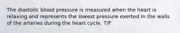 The diastolic blood pressure is measured when the heart is relaxing and represents the lowest pressure exerted in the walls of the arteries during the heart cycle. T/F