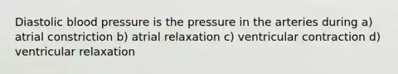 Diastolic blood pressure is the pressure in the arteries during a) atrial constriction b) atrial relaxation c) ventricular contraction d) ventricular relaxation