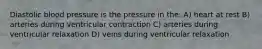 Diastolic blood pressure is the pressure in the: A) heart at rest B) arteries during ventricular contraction C) arteries during ventricular relaxation D) veins during ventricular relaxation