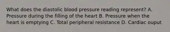 What does the diastolic blood pressure reading represent? A. Pressure during the filling of the heart B. Pressure when the heart is emptying C. Total peripheral resistance D. Cardiac ouput