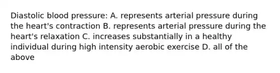 Diastolic blood pressure: A. represents arterial pressure during the heart's contraction B. represents arterial pressure during the heart's relaxation C. increases substantially in a healthy individual during high intensity aerobic exercise D. all of the above