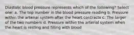 Diastolic blood pressure represents which of the following? Select one: a. The top number in the blood pressure reading b. Pressure within the arterial system after the heart contracts c. The larger of the two numbers d. Pressure within the arterial system when the heart is resting and filling with blood