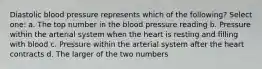 Diastolic blood pressure represents which of the following? Select one: a. The top number in the blood pressure reading b. Pressure within the arterial system when the heart is resting and filling with blood c. Pressure within the arterial system after the heart contracts d. The larger of the two numbers