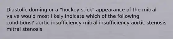 Diastolic doming or a "hockey stick" appearance of the mitral valve would most likely indicate which of the following conditions? aortic insufficiency mitral insufficiency aortic stenosis mitral stenosis