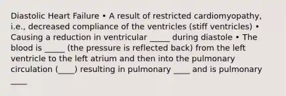 Diastolic Heart Failure • A result of restricted cardiomyopathy, i.e., decreased compliance of the ventricles (stiff ventricles) • Causing a reduction in ventricular _____ during diastole • The blood is _____ (the pressure is reflected back) from the left ventricle to the left atrium and then into the pulmonary circulation (____) resulting in pulmonary ____ and is pulmonary ____