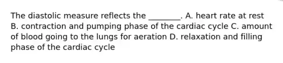 The diastolic measure reflects the​ ________. A. heart rate at rest B. contraction and pumping phase of the cardiac cycle C. amount of blood going to the lungs for aeration D. relaxation and filling phase of the cardiac cycle