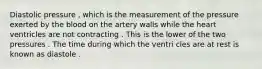 Diastolic pressure , which is the measurement of the pressure exerted by the blood on the artery walls while the heart ventricles are not contracting . This is the lower of the two pressures . The time during which the ventri cles are at rest is known as diastole .