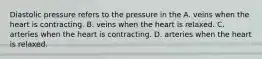 Diastolic pressure refers to the pressure in the A. veins when the heart is contracting. B. veins when the heart is relaxed. C. arteries when the heart is contracting. D. arteries when the heart is relaxed.