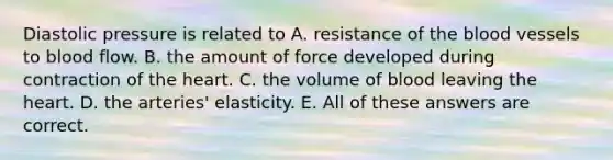 Diastolic pressure is related to A. resistance of the blood vessels to blood flow. B. the amount of force developed during contraction of the heart. C. the volume of blood leaving the heart. D. the arteries' elasticity. E. All of these answers are correct.