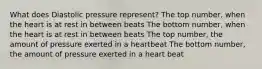 What does Diastolic pressure represent? The top number, when the heart is at rest in between beats The bottom number, when the heart is at rest in between beats The top number, the amount of pressure exerted in a heartbeat The bottom number, the amount of pressure exerted in a heart beat