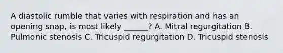 A diastolic rumble that varies with respiration and has an opening snap, is most likely ______? A. Mitral regurgitation B. Pulmonic stenosis C. Tricuspid regurgitation D. Tricuspid stenosis