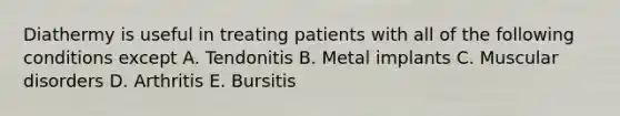 Diathermy is useful in treating patients with all of the following conditions except A. Tendonitis B. Metal implants C. Muscular disorders D. Arthritis E. Bursitis