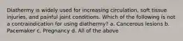 Diathermy is widely used for increasing circulation, soft tissue injuries, and painful joint conditions. Which of the following is not a contraindication for using diathermy? a. Cancerous lesions b. Pacemaker c. Pregnancy d. All of the above