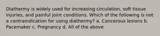 Diathermy is widely used for increasing circulation, soft tissue injuries, and painful joint conditions. Which of the following is not a contraindication for using diathermy? a. Cancerous lesions b. Pacemaker c. Pregnancy d. All of the above