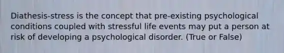 Diathesis-stress is the concept that pre-existing psychological conditions coupled with stressful life events may put a person at risk of developing a psychological disorder. (True or False)