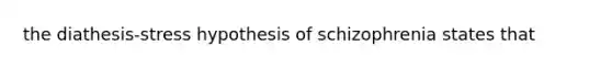 the diathesis-stress hypothesis of schizophrenia states that