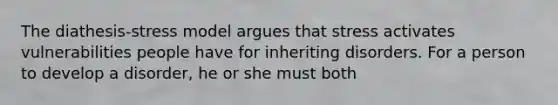 The diathesis-stress model argues that stress activates vulnerabilities people have for inheriting disorders. For a person to develop a disorder, he or she must both