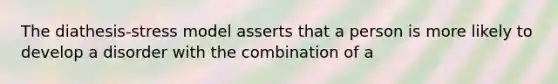 The diathesis-stress model asserts that a person is more likely to develop a disorder with the combination of a