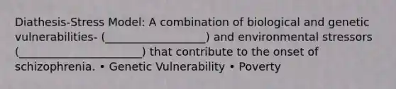 Diathesis-Stress Model: A combination of biological and genetic vulnerabilities- (__________________) and environmental stressors (______________________) that contribute to the onset of schizophrenia. • Genetic Vulnerability • Poverty